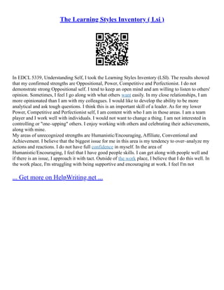 The Learning Styles Inventory ( Lsi )
In EDCL 5339, Understanding Self, I took the Learning Styles Inventory (LSI). The results showed
that my confirmed strengths are Oppositional, Power, Competitive and Perfectionist. I do not
demonstrate strong Oppositional self. I tend to keep an open mind and am willing to listen to others'
opinion. Sometimes, I feel I go along with what others want easily. In my close relationships, I am
more opinionated than I am with my colleagues. I would like to develop the ability to be more
analytical and ask tough questions. I think this is an important skill of a leader. As for my lower
Power, Competitive and Perfectionist self, I am content with who I am in those areas. I am a team
player and I work well with individuals. I would not want to change a thing. I am not interested in
controlling or "one–upping" others. I enjoy working with others and celebrating their achievements,
along with mine.
My areas of unrecognized strengths are Humanistic/Encouraging, Affiliate, Conventional and
Achievement. I believe that the biggest issue for me in this area is my tendency to over–analyze my
actions and reactions. I do not have full confidence in myself. In the area of
Humanistic/Encouraging, I feel that I have good people skills. I can get along with people well and
if there is an issue, I approach it with tact. Outside of the work place, I believe that I do this well. In
the work place, I'm struggling with being supportive and encouraging at work. I feel I'm not
... Get more on HelpWriting.net ...
 