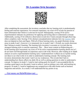 My Learning Style Inventory
After completing the assessment, the inventory concludes that my learning style is predominantly
feeling and concrete experiences. For concrete experience, my score of 43 reveals my passion to
learn information that I believe is relevant for myself. Subsequently, scoring 34 for active
experimentation indicates my preference for applying and testing ideas to understand a concept.
Additionally, scoring 25 for reflective observation reveals how I learn concepts through observing
others complete a task. Scoring 18 for abstract conceptualization indicates how my learning style
does not depend on facts and figure. With all of these learning styles, my graph illustrates strong
areas in mode 4 and 1, however, it is immensely low in mode 2 and 1. Overall, my results showcase
that I belong in mode 4 learning. The learning style inventory is accurate as it reveals that my
strongest learning style is concrete experience. This ... Show more content on Helpwriting.net ...
In the learning style assessment, my score of 34 for active experimentation learning shocks me as I
do not learn well through hands on experience such as lab work. However, after reading an in–depth
analysis on active experimentation learning style, I understand how it affects me as I prefer testing
out ideas to see what works in in order to understand a learning concept. The learning style
inventory demonstrates that mode 3 and 2 are my weaknesses. This reveals that I lack in
understanding how theory affects my daily life as well as asking questions in order to understand a
concept. To improve in mode 3, I need to start setting goals for myself. I can accomplish this by
creating a goal map to see the goals I want to achieve, such as joining a new club, and tracking my
progress. In mode 2, I need to supplement any assigned text with other books such as business
magazines and articles. As a result, I will understand the key points in my
... Get more on HelpWriting.net ...
 