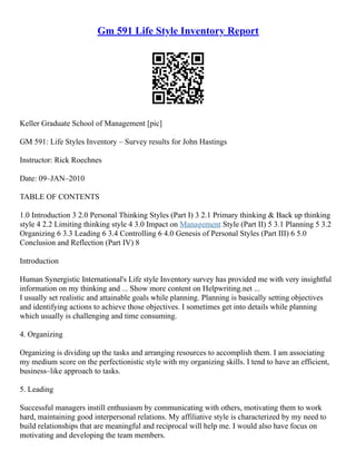 Gm 591 Life Style Inventory Report
Keller Graduate School of Management [pic]
GM 591: Life Styles Inventory – Survey results for John Hastings
Instructor: Rick Roechnes
Date: 09–JAN–2010
TABLE OF CONTENTS
1.0 Introduction 3 2.0 Personal Thinking Styles (Part I) 3 2.1 Primary thinking & Back up thinking
style 4 2.2 Limiting thinking style 4 3.0 Impact on Management Style (Part II) 5 3.1 Planning 5 3.2
Organizing 6 3.3 Leading 6 3.4 Controlling 6 4.0 Genesis of Personal Styles (Part III) 6 5.0
Conclusion and Reflection (Part IV) 8
Introduction
Human Synergistic International's Life style Inventory survey has provided me with very insightful
information on my thinking and ... Show more content on Helpwriting.net ...
I usually set realistic and attainable goals while planning. Planning is basically setting objectives
and identifying actions to achieve those objectives. I sometimes get into details while planning
which usually is challenging and time consuming.
4. Organizing
Organizing is dividing up the tasks and arranging resources to accomplish them. I am associating
my medium score on the perfectionistic style with my organizing skills. I tend to have an efficient,
business–like approach to tasks.
5. Leading
Successful managers instill enthusiasm by communicating with others, motivating them to work
hard, maintaining good interpersonal relations. My affiliative style is characterized by my need to
build relationships that are meaningful and reciprocal will help me. I would also have focus on
motivating and developing the team members.
 