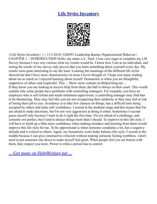 Life Styles Inventory
| Life Styles Inventory | | | | 11/1/2010 | GM591 Leadership &amp; Organizational Behavior |
CHAPTER 1 – INTRODUCTION Hello, my name is L. Neal. I was very eager to complete my LSI
Survey because I was very curious what my results would be. I know how I am as an individual, and
seeing the results of my survey only proves that you learn something about yourself every day. My
results were quite interesting to say the least. Learning the meanings of the different life styles
showed me that I have more characteristics in areas I never thought of. I hope you enjoy reading
about me as much as I enjoyed learning about myself. Humanistic is when you are thoughtful,
supportive of others and respectful. This ... Show more content on Helpwriting.net ...
If they know you are looking to receive help from them, the ball is always in their court. This would
explain why some people have problems with controlling managers. For example, you have an
employee who is self reliant and needs minimum supervision; a controlling manager may find that
to be threatening. They may feel like you are not recognizing their authority or they may feel at risk
of losing their job to you. Avoidance is to take few chances on things, has a difficult time being
accepted by others and lacks self–confidence. I scored in the medium range and this means that I'm
not afraid to make decisions, but I'm not very aggressive at doing it either. Sometimes I second
guess myself only because I want to do it right the first time. I'm not afraid of a challenge, and
certainly not perfect, but I tend to dissect things more than I should. To improve in this life style, I
will have to build up a little more confidence when making mistakes and learning from them would
improve this life style for me. To be oppositional is when someone complains a lot, has a negative
attitude and is critical to others. Again, my humanistic score helps balance this style. I scored in the
middle because I can give constructive criticism without making someone feeling worthless. I don't
need to put someone else down to make myself feel great. When people feel you are honest with
them, they respect you more. Power is when a person has to control
... Get more on HelpWriting.net ...
 