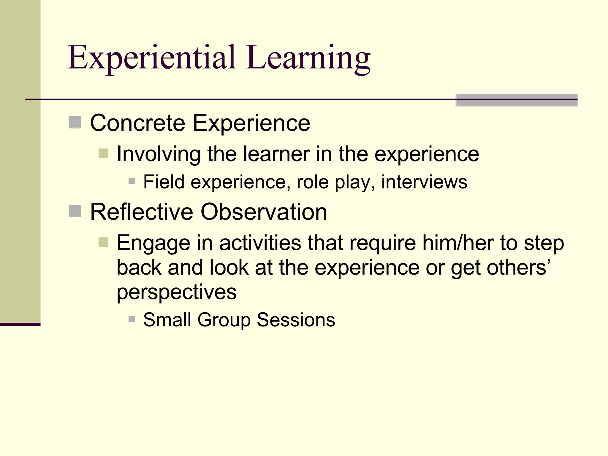 Experiential Learning Concrete Experience Involving the learner in the experience Field experience, role play, interviews Reflective Observation Engage in activities that require him/her to step back and look at the experience or get others’ perspectives Small Group Sessions 