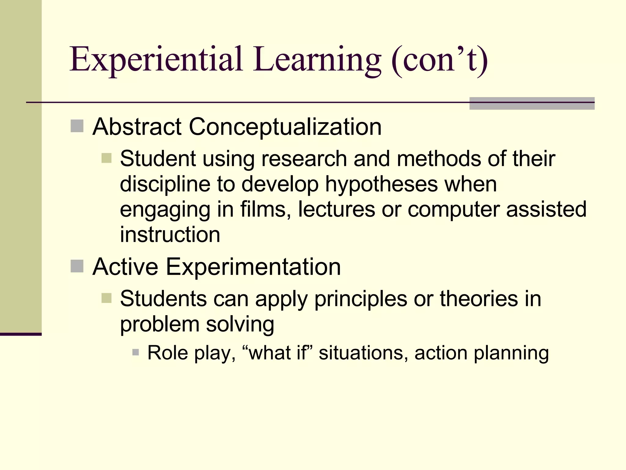 Experiential Learning (con’t) Abstract Conceptualization Student using research and methods of their discipline to develop hypotheses when engaging in films, lectures or computer assisted instruction Active Experimentation Students can apply principles or theories in problem solving Role play, “what if” situations, action planning 