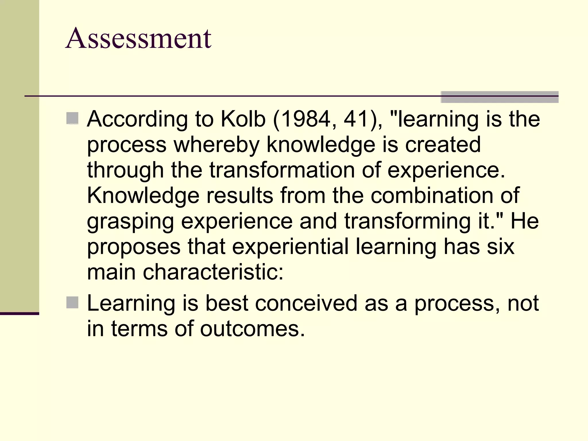 Assessment According to Kolb (1984, 41), "learning is the process whereby knowledge is created through the transformation of experience. Knowledge results from the combination of grasping experience and transforming it." He proposes that experiential learning has six main characteristic:  Learning is best conceived as a process, not in terms of outcomes.  