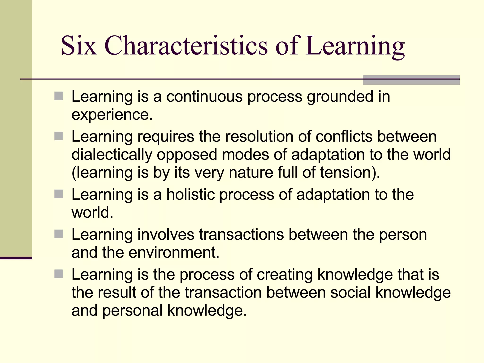 Six Characteristics of Learning Learning is a continuous process grounded in experience.  Learning requires the resolution of conflicts between dialectically opposed modes of adaptation to the world (learning is by its very nature full of tension).  Learning is a holistic process of adaptation to the world.  Learning involves transactions between the person and the environment.  Learning is the process of creating knowledge that is the result of the transaction between social knowledge and personal knowledge.  