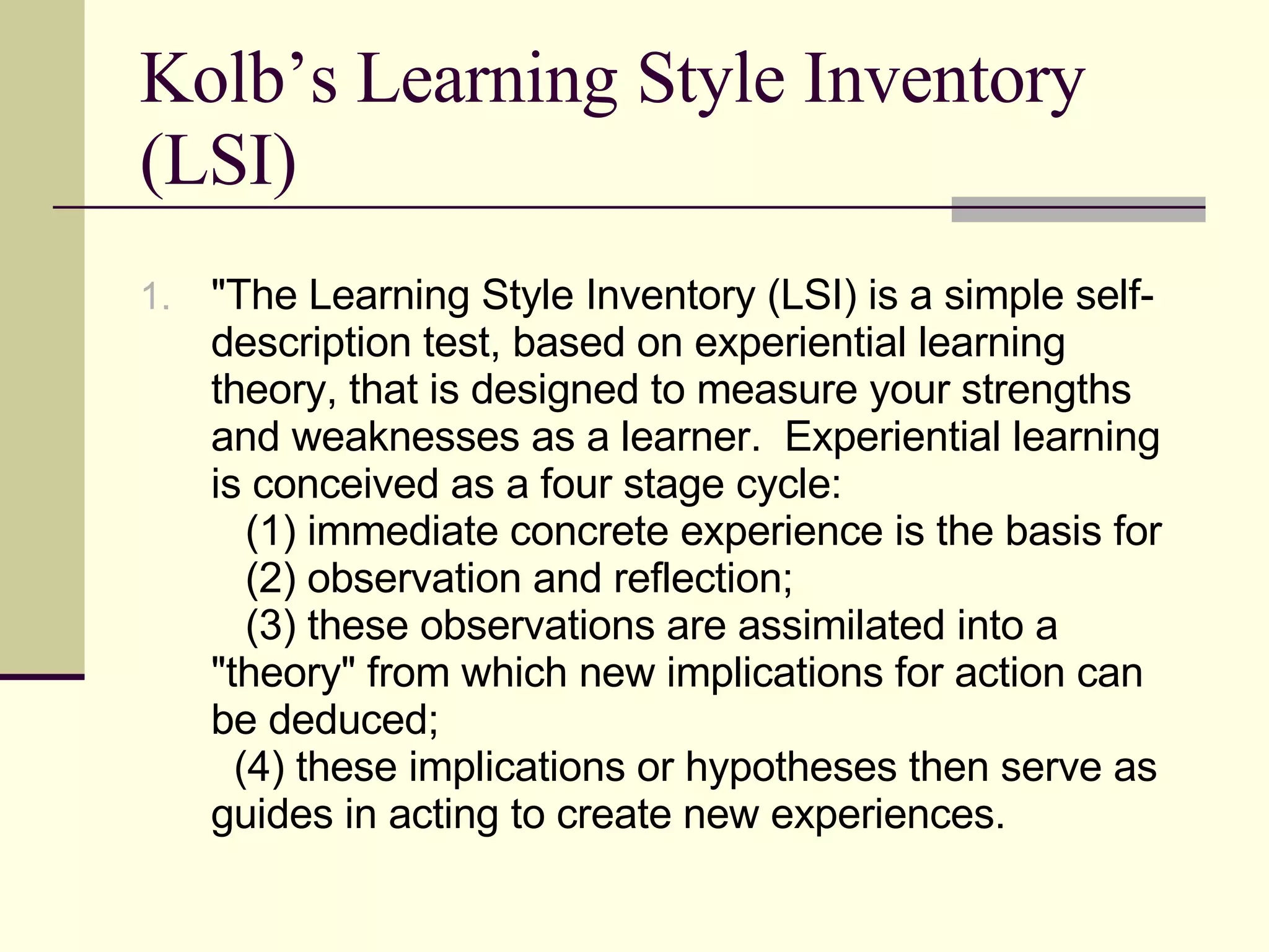 "The Learning Style Inventory (LSI) is a simple self-description test, based on experiential learning theory, that is designed to measure your strengths and weaknesses as a learner.  Experiential learning is conceived as a four stage cycle:     (1) immediate concrete experience is the basis for     (2) observation and reflection;     (3) these observations are assimilated into a "theory" from which new implications for action can be deduced;    (4) these implications or hypotheses then serve as guides in acting to create new experiences.  Kolb’s Learning Style Inventory (LSI) 