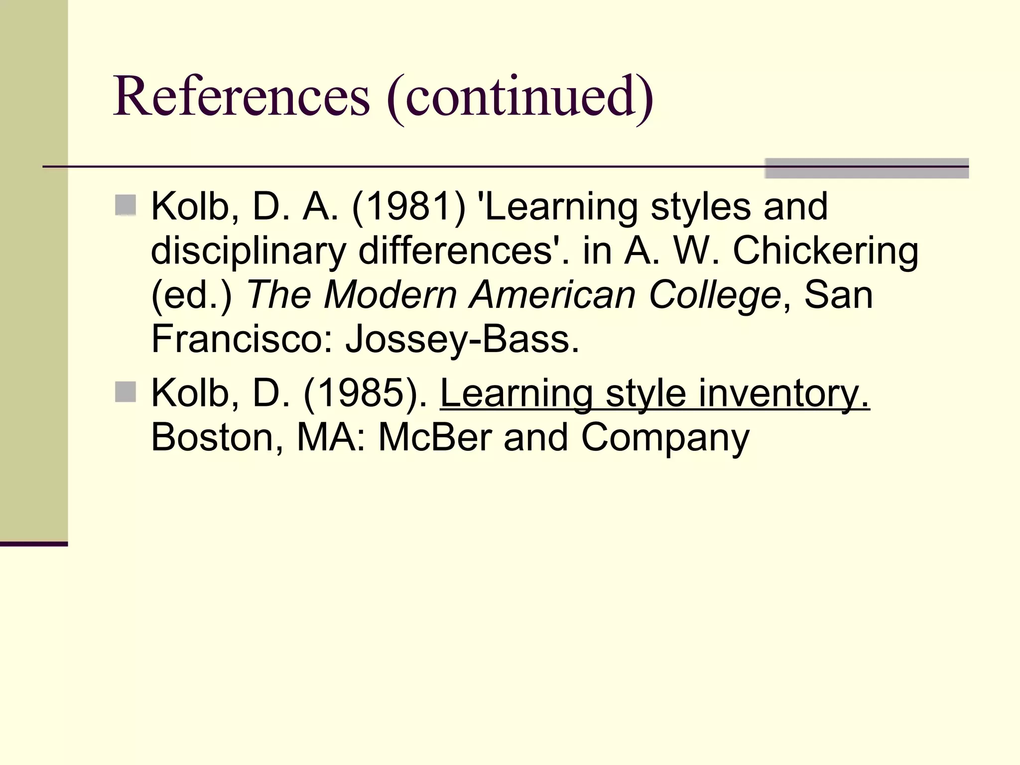 References (continued) Kolb, D. A. (1981) 'Learning styles and disciplinary differences'. in A. W. Chickering (ed.)  The Modern American College , San Francisco: Jossey-Bass. Kolb, D. (1985).  Learning style inventory.  Boston, MA: McBer and Company 
