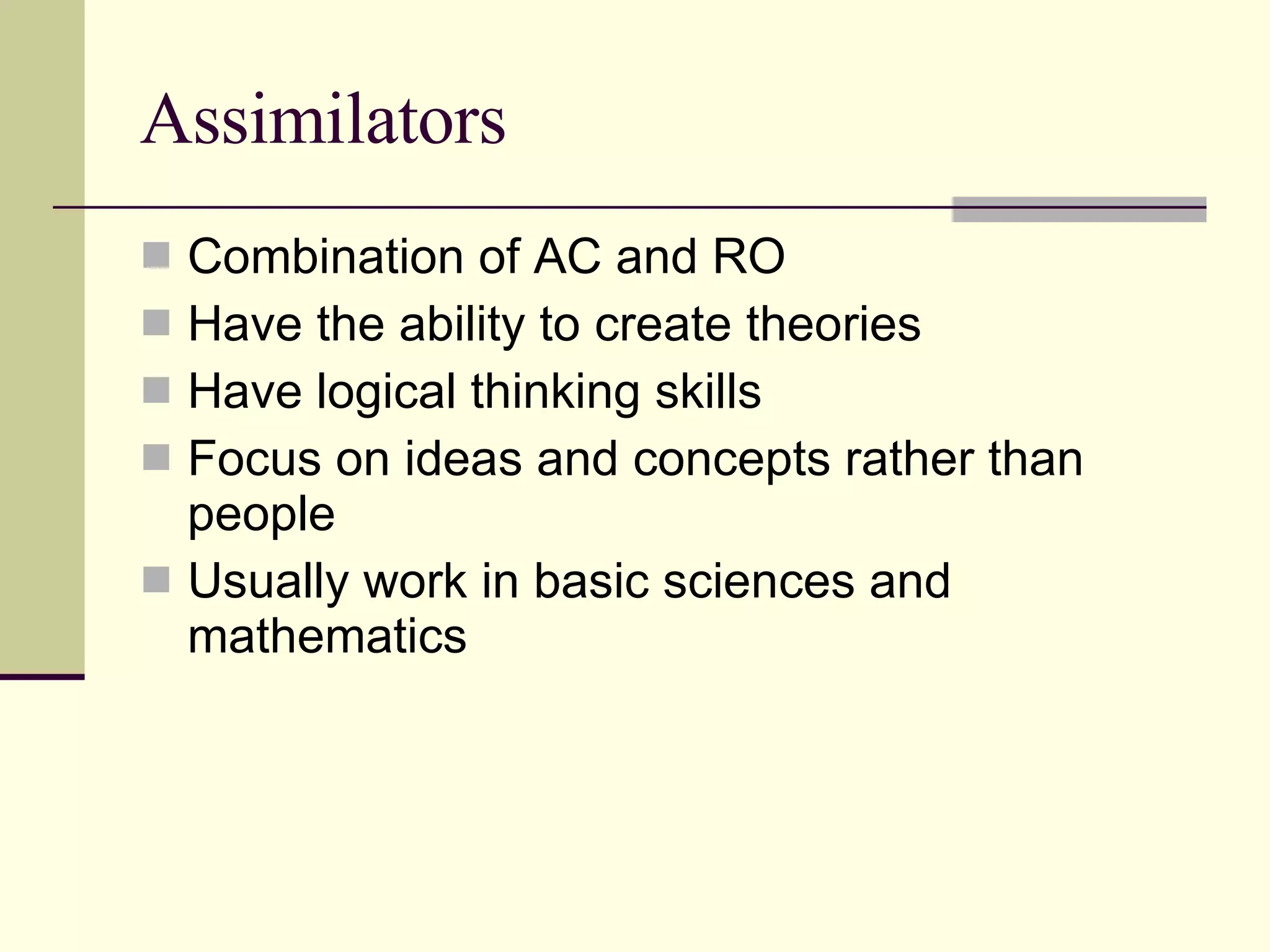 Assimilators Combination of AC and RO Have the ability to create theories  Have logical thinking skills Focus on ideas and concepts rather than people Usually work in basic sciences and mathematics 