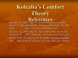 Kolcaba’s Comfort Theory References Kolcaba, K. (2007, May 3). An introduction to comfort theory. In  The  comfort line . Retrieved November 10, 2007, from  http:// www.thecomfortline.com / Kolcaba, K. (2007, May 3). The comfort line. Retrieved November 9,  2007, from  http://www.thecomfortline.com/ Tomey, A.M., & Alligood, M. R.  (2006). Nursing theorists and  their work  (6 th  edition). St.Louis, Missouri: Mosby. 