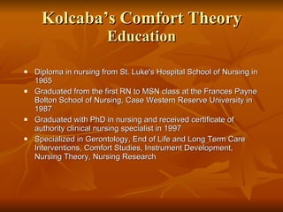 Kolcaba’s Comfort Theory Education Diploma in nursing from St. Luke's Hospital School of Nursing in 1965 Graduated from the first RN to MSN class at the Frances Payne Bolton School of Nursing, Case Western Reserve University in 1987 Graduated with PhD in nursing and received certificate of authority clinical nursing specialist in 1997 Specialized in Gerontology, End of Life and Long Term Care Interventions, Comfort Studies, Instrument Development, Nursing Theory, Nursing Research 