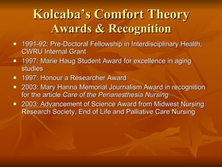 Kolcaba’s Comfort Theory Awards & Recognition 1991-92: Pre-Doctoral Fellowship in Interdisciplinary Health, CWRU Internal Grant 1997: Marie Haug Student Award for excellence in aging studies 1997: Honour a Researcher Award 2003: Mary Hanna Memorial Journalism Award in recognition for the article  Care of the Perianesthesia Nursing 2003: Advancement of Science Award from Midwest Nursing Research Society, End of Life and Palliative Care Nursing 