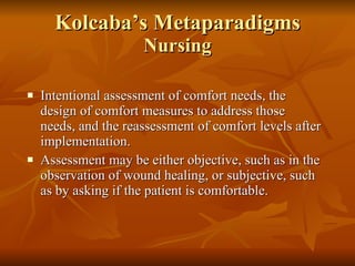 Kolcaba’s Metaparadigms Nursing Intentional assessment of comfort needs, the design of comfort measures to address those needs, and the reassessment of comfort levels after implementation.  Assessment may be either objective, such as in the observation of wound healing, or subjective, such as by asking if the patient is comfortable.  