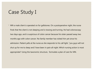Case Study I
◦ MN a male client is operated on for gallstones. On a postoperative night, the nurse
finds that the client is not sleeping and is tossing and turning. He had colonoscopy
two days ago, and is suspicious of colon cancer because his sister passed away two
months ago with colon cancer. No family member has visited him yet since his
admission. Patient yells at the nurse as she responds to his call light, “you guys will not
shut up for me to sleep and I have been in pain all night. Which nursing action is most
appropriate? Using the taxonomic structure, formulate a plan of care for MN.
 