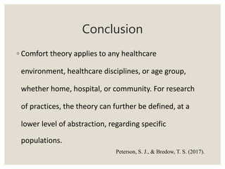 Conclusion
◦ Comfort theory applies to any healthcare
environment, healthcare disciplines, or age group,
whether home, hospital, or community. For research
of practices, the theory can further be defined, at a
lower level of abstraction, regarding specific
populations.
Peterson, S. J., & Bredow, T. S. (2017).
 