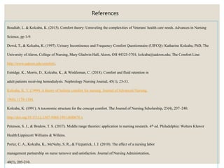Boudiab, L. & Kolcaba, K. (2015). Comfort theory: Unraveling the complexities of Veterans' health care needs. Advances in Nursing
Science, pp 1-9.
Dowd, T., & Kolcaba, K. (1997). Urinary Incontinence and Frequency Comfort Questionnaire (UIFCQ): Katharine Kolcaba, PhD, The
University of Akron, College of Nursing, Mary Gladwin Hall, Akron, OH 44325-3701; kolcaba@uakron.edu; The Comfort Line:
http://www.uakron.edu/comfort/.
Estridge, K., Morris, D., Kolcaba, K., & Winkleman, C. (2018). Comfort and fluid retention in
adult patients receiving hemodialysis. Nephrology Nursing Journal, 45(1), 25-33.
Kolcaba, K. Y. (1994). A theory of holistic comfort for nursing. Journal of Advanced Nursing,
19(6), 1178-1184.
Kolcaba, K. (1991). A taxonomic structure for the concept comfort. The Journal of Nursing Scholarship, 23(4), 237–240.
http://doi.org/10.1111/j.1547-5069.1991.tb00678.x
Peterson, S. J., & Bredow, T. S. (2017). Middle range theories: application to nursing research. 4th ed. Philadelphia: Wolters Kluwer
Health/Lippincott Williams & Wilkins.
Porter, C. A., Kolcaba, K., McNulty, S. R., & Fitzpatrick, J. J. (2010). The effect of a nursing labor
management partnership on nurse turnover and satisfaction. Journal of Nursing Administration,
40(5), 205-210.
References
 
