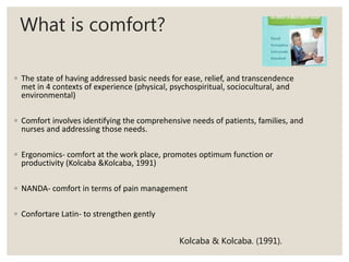 What is comfort?
◦ The state of having addressed basic needs for ease, relief, and transcendence
met in 4 contexts of experience (physical, psychospiritual, sociocultural, and
environmental)
◦ Comfort involves identifying the comprehensive needs of patients, families, and
nurses and addressing those needs.
◦ Ergonomics- comfort at the work place, promotes optimum function or
productivity (Kolcaba &Kolcaba, 1991)
◦ NANDA- comfort in terms of pain management
◦ Confortare Latin- to strengthen gently
Kolcaba & Kolcaba. (1991).
 