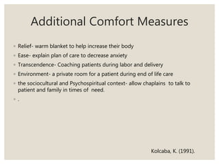 Additional Comfort Measures
◦ Relief- warm blanket to help increase their body
◦ Ease- explain plan of care to decrease anxiety
◦ Transcendence- Coaching patients during labor and delivery
◦ Environment- a private room for a patient during end of life care
◦ the sociocultural and Psychospiritual context- allow chaplains to talk to
patient and family in times of need.
◦ .
Kolcaba, K. (1991).
 