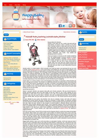 Home       Contact      Privacy Policy   Sitemap




                                          HappyBaby
                                          Cutie cheeky little baby




                                          « Baby Shower Favors                                                                 Baby Stroller Umbrella »            Search
 Search
                                                Kolcraft Ibaby Reclining Umbrella Baby Stroller
        Recent Posts                           January 29th, 2012 |    Author: babylover                                                                       Search

                                                                                              Buying Advice for Strollers
Infant Care Seats                                                                             Having a new baby can be a walk in the park-with the                 Archives
Jeep Strollers                                                                                right stroller, of course. In fact, a stroller is one of the
Children S Tricycles                                                                          most important pieces of baby gear you'll buy. And as
Diaper Size Chart                                                                             your baby grows, you may end up with more than one.             February 2012
                                                                                              Many parents buy a traditional stroller for every day and
Double Stroller Travel System                                                                                                                                 January 2012
                                                                                              a lighter-weight one for traveling. You may even want a
                                                                                              more rugged stroller for jogging or simply negotiating
                                                                                              uneven sidewalks and curbs. City streets are                    Baby Jogger
        Recent Comments                                                                       deceptively hard on strollers.
                                                                                                                                                              Baby Monitor
                                                                                              There are dozens of choices on the market, everything
settingsun2001 on Summer                                                                      from the lightest-weight umbrella strollers to heavy-           Baby Shower
                                                                                              duty, midsized strollers, carriages, jogging strollers,
Infant Video Monitor Interference
                                                                                              and models designed to carry two or more children.
                                                                                                                                                              Baby Umbrella Stroller
Anonymous on Wireless Video                                                                   For a newborn, you can find a basic frame with no
Baby Monitor
                                                                                                                                                              Children Tricycle
                                                                                              stroller seat of its own that can support almost any
StAn on Video Baby Monitor                                                                    infant car seat. Or, consider a fully reclining stroller with   Diapers
Reviews                                                                                       leg holes you can close, so your baby doesn't slip and
Shannon L - Gavin's Mommy on                                                                  get trapped.                                                    Identifying Baby Sleep
Video Baby Monitor Reviews                Another option is a travel system, which consists of an infant car seat, a car-seat base for your car, and          Infant Car Seat
<3 on Multi Room Baby Monitor             a stroller. Some jogging strollers, such as the Graco LeisureSport (0), are sold as travel systems, and
                                          some strollers also function as travel systems by allowing you to attach an infant car seat. All Peg-Prego
                                          strollers--the Pliko P3 Classico, GT3 Completo, Centro Completo, and Aria OH Classico--are designed
        Archives                          to anchor a matching Peg-Prego car seat, which is sold separately. Those strollers include a strap to
                                          attach other manufacturers' car seats to the stroller. When babies reach 6 months old or can sit up and
                                          control their head and neck movements, you can use the stroller alone, without the infant seat snapped
February 2012                             in. The downside? Until then, you have to push your baby in both a stroller and a car seat, which can be
                                          unwieldy, depending on the circumstances, such as the terrain you're navigating.
January 2012
                                          A final option is a combo stroller--such as the Bugaboo Frog, Gecko, or Cameleon--which functions as
                                          both a carriage and a stroller. This stroller is a hybrid that consists of a stroller chassis with wheels that
        Categories                        can be used with various manufacturers' car seats. It includes a removable bassinet, which converts it
                                          into a carriage, so your newborn baby can fully recline, and a removable stroller seat to use when your
                                          baby is ready to sit up. Your stroller options are dizzying. Here's what you need to know to buy the right
Baby Jogger                               wheels for you and your baby.
Baby Monitor                              SHOPPING SECRETS
Baby Shower                               Select it yourself. Strollers are popular baby gifts and shower presents. Still, you should shop for a
Baby Umbrella Stroller                    stroller yourself because you're the best judge of how you intend to use it--then register for it at a
Children Tricycle                         department or baby store if you want to receive it as a gift. If you receive a stroller you didn't select
                                          yourself, make sure you want to keep it. Strollers, like cars, are highly personal items. You'll probably
Diapers
                                          use your stroller often, and your baby will spend a lot of time in it. You should love the one you end up
Identifying Baby Sleep Cues               with.
Infant Car Seat                           Let your lifestyle be your guide. City dwellers who rely on subways, buses, and cabs will need a
                                          lightweight but sturdy stroller that folds quickly and compactly. A travel system, for example, probably
                                          isn't your best bet. A stroller with sizeable, air-filled tires is recommended if you'll be going for long walks
  Powered by WP / designed by Online
                                          with your baby and your vehicle is big enough to accommodate it. Besides being more shock-
              Courses
                                          absorbing, these strollers typically have cushier, more supportive seating. If you'll be strolling through
                                          snow, on unpaved roads, or on the beach or taking your baby to soccer games in the park, a stroller with
                                          large wheels is the way to go. Under those conditions, a stroller with small wheels may be difficult or
                                          impossible to push. If you're athletic, you might want an all-terrain or jogging stroller for walking or
                                          jogging workouts.
                                          Don't go by price alone. As you'll find out when you're shopping, there's a wide price range among types
                                          and brands. What makes one stroller worth 0 and another 0? Several things drive up the price tag.
                                          Higher-end strollers are made of high-grade, lighter-weight aluminum, and are easier to lift in and out of
                                          a car. The seat is cushier, with more back support, and is likely to be made of high-quality fabric. And
                                          because they often feature large, shock-absorbing, swivel wheels, higher-end strollers are easier to
                                          push, especially over rough terrain, which includes anything from uneven sidewalks to sand and snow,
                                          so babies get a smoother ride.
                                          Bigger-ticket strollers have such comfy amenities as adjustable handles, which can save your back if
                                          you're tall, and a reversible seat so your baby can face toward or away from you. They tend to be more
                                          durable, lasting from child to child. But that doesn't mean a lower-end stroller won't serve you well. A lot
                                          depends on where and how much you'll use the stroller. For infrequent travel or trips to the mall, a
                                          lower-end umbrella stroller (less than 0) may be all you need. But if you're going to be strolling more
                                          often and through all kinds of weather and conditions, consider spending more. Good-quality traditional
                                          strollers start at around 0.
                                          That said, a higher price doesn't always mean higher quality. Consumer Reports' tests have shown that
                                          some economical strollers can perform as well as or better than models costing hundreds of dollars
                                          more. Even the most sophisticated models can have typical stroller flaws: malfunctioning wheels,
                                          frames that bend out of shape, locking mechanisms that fail, safety belts that come loose, or buckles
                                          that break.
 
