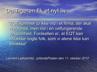 Da Tigeren fik et nyt liv

 EQT kommer jo ikke ind i et firma, der skal
  repareres, men ind i en velfungerende
  virksomhed. Forskellen er, at EQT kan
  tiltr?kke nogle folk, som vi alene ikke kan
  tiltr?kke


Lennart Lajboschitz, JyllandsPosten den 11. oktober 2012
 