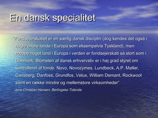 En dansk specialitet

Fondsejerskabet er en s?rlig dansk disciplin (dog kendes det ogs? i
 nogle andre lande i Europa som eksempelvis Tyskland), men
 n?ppe noget land i Europa i verden er fondsejerskab s? stort som i
 Danmark. Blomsten af dansk erhvervsliv er i h?j grad styret om
 kontrolleret af fonde. Novo, Novozymes, Lundbeck, A.P. M?ller,
 Carlsberg, Danfoss, Grundfos, Velux, William Demant, Rockwool
 samt en r?kke mindre og mellemstore virksomheder
 Jens Christian Hansen, Berlingske Tidende
 