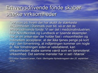 Erhvervsdrivende fonde skaber
st?rke virksomheder
 Ser man p?, hvem der har skabt de st?rkeste
 virksomheder i Danmark over tid, s? er det de
 erhvervsdrivende fonde. Vi ser det i medicinalindustrien,
 hvor NovoNordisk og Lundbeck er lysende eksempler.
 Her er en anker-ejer der holder fast i virksomheden og
 indimellem accepterer, at der ikke tjenes penge p? kort
 sigt i den forventning, at indtjeningen kommer om nogle
 ?r. N?r forretningen siden er veletableret, kan
 virksomheden skabe samme v?rdi som en b?rsnoteret
 virksomhed. Det samme m?nster har vi set i M?rsk
 CEO Allan S?gaard Larsen, Falck i Berlingske Nyhedsmagasin den 20. september
  2012
 