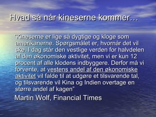 Hvad s? n?r kineserne kommer

 Kineserne er lige s? dygtige og kloge som
 amerikanerne. Sp?rgsm?let er, hvorn?r det vil
 ske. I dag st?r den vestlige verden for halvdelen
 af den ?konomiske aktivitet, men vi er kun 12
 procent af alle klodens indbyggere. Derfor m? vi
 forvente, at vestens andel af den ?konomiske
 aktivitet vil falde til at udg?re et tilsvarende tal,
 og tilsvarende vil Kina og Indien overtage en
 st?rre andel af kagen
 Martin Wolf, Financial Times
 