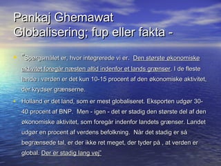 Pankaj Ghemawat
Globalisering; fup eller fakta -
? Sp?rgsm?let er, hvor integrerede vi er.? Den st?rste ?konomiske
  aktivitet foreg?r n?sten altid indenfor et lands gr?nser . I de fleste
  lande i verden er det kun 10-15 procent af den ?konomiske aktivitet,
  der krydser gr?nserne.

? Holland er det land, som?er mest globaliseret. Eksporten udg?r 30-
  40 procent af BNP.? Men - igen - det er stadig den st?rste del af den
  ?konomiske aktivitet, som foreg?r indenfor landets gr?nser. Landet
  udg?r en procent af verdens befolkning.? N?r det stadig er s?
  begr?nsede tal, er der ikke ret meget, der tyder p? , at verden er
  global. Der er stadig lang vej
 