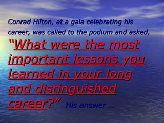 Conrad Hilton, at a gala celebrating his
career, was called to the podium and asked,

What were the most
important lessons you
learned in your long
and distinguished
career? His answer 
 