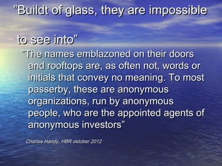Buildt of glass, they are impossible

to see into
 The names emblazoned on their doors
   and rooftops are, as often not, words or
   initials that convey no meaning. To most
   passerby, these are anonymous
   organizations, run by anonymous
   people, who are the appointed agents of
   anonymous investors
  Charles Handy, HBR oktober 2012
 