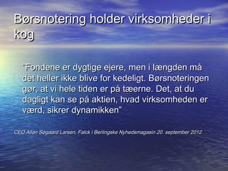 B?rsnotering holder virksomheder i
kog

   Fondene er dygtige ejere, men i l?ngden m?
   det heller ikke blive for kedeligt. B?rsnoteringen
   g?r, at vi hele tiden er p? t?erne. Det, at du
   dagligt kan se p? aktien, hvad virksomheden er
   v?rd, sikrer dynamikken

CEO Allan S?gaard Larsen, Falck i Berlingske Nyhedsmagasin 20. september 2012
 