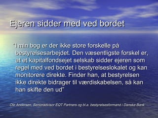Ejeren sidder med ved bordet

  I min bog er der ikke store forskelle p?
   bestyrelsesarbejdet. Den v?sentligste forskel er,
   at et kapitalfondsejet selskab sidder ejeren som
   regel med ved bordet i bestyrelseslokalet og kan
   monitorere direkte. Finder han, at bestyrelsen
   ikke direkte bidrager til v?rdiskabelsen, s? kan
   han skifte den ud

Ole Andersen, Senioradvisor EQT Partners og bl.a. bestyrelsesformand i Danske Bank
 