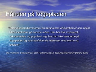 H?nden p? kogepladen

  Bestyrelsesmedlemmerne i en b?rsnoteret virksomhed er som oftest
   ikke incentiveret p? samme m?de. Han har ikke investeret i
   virksomheden, og popul?rt sagt har han ikke h?nderne p?
   kogepladen og sammenfaldende interesser med ejerne og
   ledelsen


Ole Andersen, Senioradvisor EQT Partners og bl.a. bestyrelsesformand i Danske Bank
 
