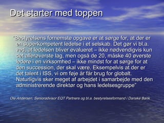 Det starter med toppen

 Bestyrelsens fornemste opgave er at s?rge for, at der er
  en superkompetent ledelse i et selskab. Det g?r vi bl.a.
  ved, at ledelsen bliver evalueret C ikke n?dvendigvis kun
  det aller?verste lag, men ogs? de 20, m?ske 40 ?verste
  ledere i en virksomhed C ikke mindst for at s?rge for at
  den succession, der skal v?re. Eksempelvis at der er
  det talent i ISS, vi om f?je ?r f?r brug for globalt.
  Naturligvis sker meget af arbejdet i samarbejde med den
  administrerende direkt?r og hans ledelsesgruppe

Ole Andersen, Senioradvisor EQT Partners og bl.a. bestyrelsesformand i Danske Bank
 
