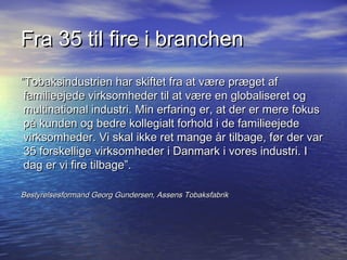 Fra 35 til fire i branchen
Tobaksindustrien har skiftet fra at v?re pr?get af
 familieejede virksomheder til at v?re en globaliseret og
 multinational industri. Min erfaring er, at der er mere fokus
 p? kunden og bedre kollegialt forhold i de familieejede
 virksomheder. Vi skal ikke ret mange ?r tilbage, f?r der var
 35 forskellige virksomheder i Danmark i vores industri. I
 dag er vi fire tilbage.

Bestyrelsesformand Georg Gundersen, Assens Tobaksfabrik
 