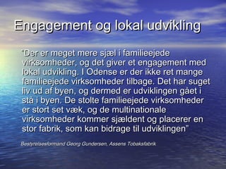 Engagement og lokal udvikling
 Der er meget mere sj?l i familieejede
 virksomheder, og det giver et engagement med
 lokal udvikling. I Odense er der ikke ret mange
 familieejede virksomheder tilbage. Det har suget
 liv ud af byen, og dermed er udviklingen g?et i
 st? i byen. De stolte familieejede virksomheder
 er stort set v?k, og de multinationale
 virksomheder kommer sj?ldent og placerer en
 stor fabrik, som kan bidrage til udviklingen
 Bestyrelsesformand Georg Gundersen, Assens Tobaksfabrik
 
