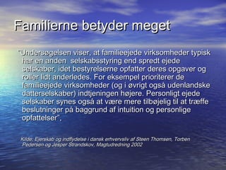 Familierne betyder meget
Unders?gelsen viser, at familieejede virksomheder typisk
 har en anden selskabsstyring end spredt ejede
 selskaber, idet bestyrelserne opfatter deres opgaver og
 roller lidt anderledes. For eksempel prioriterer de
 familieejede virksomheder (og i ?vrigt ogs? udenlandske
 datterselskaber) indtjeningen h?jere. Personligt ejede
 selskaber synes ogs? at v?re mere tilb?jelig til at tr?ffe
 beslutninger p? baggrund af intuition og personlige
 opfattelser,

 Kilde; Ejerskab og indflydelse i dansk erhvervsliv af Steen Thomsen, Torben
 Pedersen og Jesper Strandskov, Magtudredning 2002
 