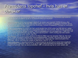 Fremtidens topchef C hvis han er
dansker
    I midten af 40erne, en akademisk baggrund og rundet af McKinsey. Fremtidens (og nutidens)
     topchef har styr p? tallene og der er et ekstremt fokus p? resultater.

?   Henrik Poulsen er 44 ?r og overtaget i l?bet af i ?r posten som topchef i DONG Energy efter
    Anders Eldrup. Indtil han tiltr?dte blev stolen holdt varm af Carsten Krogsgaard Thomsen der er
    CFO. Han er ogs? tidligere konsulent hos McKinsey. Carsten Krogsgaard Thomsen er cand.polit.
    og Henrik Poulsen er cand. merc.
?   J?rgen Vig Knudstorp fra LEGO har f?et vendt skuden hos LEGO siden han bliv sat ind i stolen
    som topdirekt?r p? et tidspunkt hvor leget?jsklenodiet var truet p? livet. Siden fik han sk?ret til og
    bragt virksomhederne tilbage til r?dder. Rekord-resultaterne er en kendsgerning. I 1998-2001 var
    han konsulent hos McKinsey og ?ret efter kom han til LEGO. I 2004 overtog han CEO-stolen.
    Han er 43 ?r. Han er cand. oecon. Og PhD
?   Tue Mantoni blev for et ?r siden udn?vnt til CEO for B&O som har skrantet i flere ?r. Han kom
    fra en meget succesfuld toppost hos motorcykelfabrikanten Triumph i UK hvor han fik styr p?
    ?konomien og revitaliseret det britiske motorcykel-ikon. Ogs? han har v?ret konsulent hos
    McKinsey. Han er samtidig den yngste af stjernerne. Han er i 37 ?r
?   David Hellemann er departementschef i Finansministeriet og dermed en af de mest magtfulde
    embedsm?nd i Danmark. Han er 41 ?r og har ogs? v?ret konsulent hos McKinsey. Dog i en
    meget kort periode. Han var ?konomidirekt?r i DR i en periode og han er cand. scient. pol.
 
