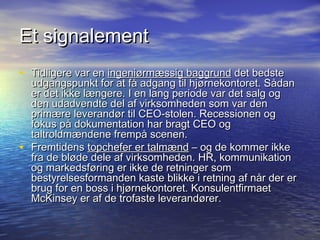 Et signalement
? Tidligere var en ingeni?rm?ssig baggrund det bedste
    udgangspunkt for at f? adgang til hj?rnekontoret. S?dan
    er det ikke l?ngere. I en lang periode var det salg og
    den udadvendte del af virksomheden som var den
    prim?re leverand?r til CEO-stolen. Recessionen og
    fokus p? dokumentation har bragt CEO og
    taltroldm?ndene fremp? scenen.
?   Fremtidens topchefer er talm?nd C og de kommer ikke
    fra de bl?de dele af virksomheden. HR, kommunikation
    og markedsf?ring er ikke de retninger som
    bestyrelsesformanden kaste blikke i retning af n?r der er
    brug for en boss i hj?rnekontoret. Konsulentfirmaet
    McKinsey er af de trofaste leverand?rer.
 