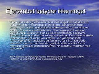 Ejerskabet betyder ikke noget
 Ejerskabet viste sig (som n?vnt) at have meget lidt betydning for
  virksomhedens overordnede performance. Det g?lder b?de
  sonderingen mellem majoritets/minoritetsejerskab og sondringen
  mellem de ?vrige ejerskabsformer. Den begr?nsede variation
  g?lder ogs?, uanset om man se p? virksomhedens subjektive
  performance-m?l (indsamlet fra regnskabsdata). De eneste forskelle
  i performance, der kunne konstateres, var signifikant bedre
  vurderinger af den subjektive performance for minioritetsejede
  selskaber, men da man ikke kan genfinde dette resultat for de
  regnskabsm?ssige performance-m?l, m? resultatet vurderes med
  varsomhed.

 Kilde; Ejerskab og indflydelse i dansk erhvervsliv af Steen Thomsen, Torben
 Pedersen og Jesper Strandskov, Magtudredning 2002
 