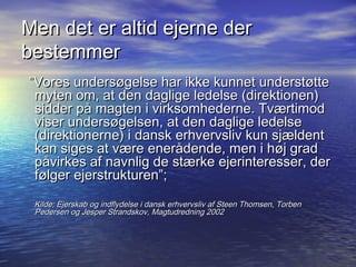 Men det er altid ejerne der
bestemmer
Vores unders?gelse har ikke kunnet underst?tte
 myten om, at den daglige ledelse (direktionen)
 sidder p? magten i virksomhederne. Tv?rtimod
 viser unders?gelsen, at den daglige ledelse
 (direktionerne) i dansk erhvervsliv kun sj?ldent
 kan siges at v?re ener?dende, men i h?j grad
 p?virkes af navnlig de st?rke ejerinteresser, der
 f?lger ejerstrukturen;
 Kilde; Ejerskab og indflydelse i dansk erhvervsliv af Steen Thomsen, Torben
 Pedersen og Jesper Strandskov, Magtudredning 2002
 