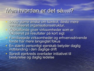 Men hvordan er det s?.?
? Desto st?rre ?nske om kontrol, desto mere
    centraliseret organisationsstruktur.
?   Kapitalfonde giver virksomheder som er
    fokuseret p? resultater p? kort sigt
?   Familieejede virksomheder og erhvervsdrivende
    fonde har mere langsigtet fokus
?   En st?rkt personligt ejerskab betyder daglig
    indblanding i den daglige drift
?   Spredt ejerkreds overlader initiativet til
    bestyrelse og daglig ledelse
 