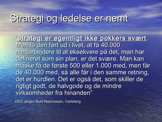 Strategi og ledelse er nemt
 Strategi er egentligt ikke pokkers sv?rt .
 Men f? den f?rt ud i livet, at f? 40.000
 medarbejdere til at eksekvere p? det, man har
 defineret som sin plan, er det sv?re. Man kan
 m?ske f? de f?rste 500 eller 1.000 med, men f?r
 de 40.000 med, s? alle f?r i den samme retning,
 det er hurdlen. Det er ogs? det, som skiller de
 rigtigt godt, de halvgode og de mindre
 virksomheder fra hinanden
 CEO J?rgen Buhl Rasmussen, Carlsberg
 