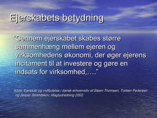 Ejerskabets betydning

Gennem ejerskabet skabes st?rre
 sammenh?ng mellem ejeren og
 virksomhedens ?konomi, der ?ger ejerens
 incitament til at investere og g?re en
 indsats for virksomhed,.

Kilde; Ejerskab og indflydelse i dansk erhvervsliv af Steen Thomsen, Torben Pedersen
 og Jesper Strandskov, Magtudredning 2002
 