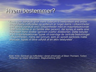 Hvem bestemmer?
Visse typer ejerskab giver mere r?derum til bestyrelsen end andre.
 Bestyrelsens indflydelse og spillerum er noget st?rre i virksomheder
 med spredt ejerskab end i virksomheder med en majoritetsaktion?r
 (is?r hvis denne er en familie eller person), der synes at s?tte sine
 interesser mere direkte igennem overfor direktionen. Dette betyder
 at en majoritetsaktion?r typisk vil overv?ge de centrale beslutninger
 i virksomheden, mens det tomrum, som en spredt ejerkreds m?tte
 efterlade, typisk vil blive udfyldt af en aktiv bestyrelse.




Kilde; Kilde; Ejerskab og indflydelse i dansk erhvervsliv af Steen Thomsen, Torben
Pedersen og Jesper Strandskov, Magtudredning 2002
 