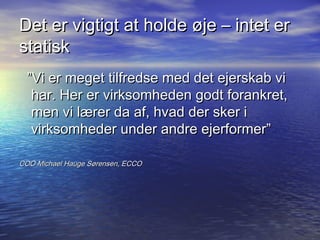 Det er vigtigt at holde ?je C intet er
statisk
  Vi er meget tilfredse med det ejerskab vi
   har. Her er virksomheden godt forankret,
   men vi l?rer da af, hvad der sker i
   virksomheder under andre ejerformer

COO Michael Hauge S?rensen, ECCO
 