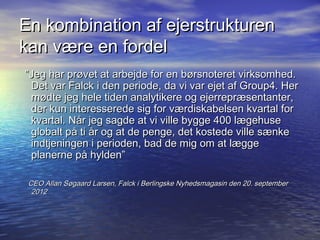 En kombination af ejerstrukturen
kan v?re en fordel
Jeg har pr?vet at arbejde for en b?rsnoteret virksomhed.
 Det var Falck i den periode, da vi var ejet af Group4. Her
 m?dte jeg hele tiden analytikere og ejerrepr?sentanter,
 der kun interesserede sig for v?rdiskabelsen kvartal for
 kvartal. N?r jeg sagde at vi ville bygge 400 l?gehuse
 globalt p? ti ?r og at de penge, det kostede ville s?nke
 indtjeningen i perioden, bad de mig om at l?gge
 planerne p? hylden

 CEO Allan S?gaard Larsen, Falck i Berlingske Nyhedsmagasin den 20. september
  2012
 
