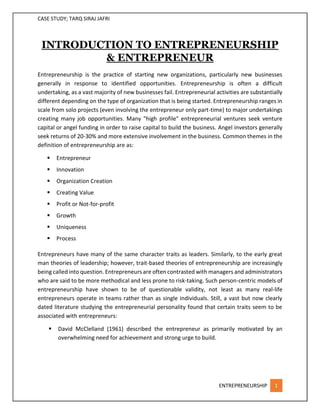 CASE STUDY; TARQ SIRAJ JAFRI
ENTREPRENEURSHIP 1
INTRODUCTION TO ENTREPRENEURSHIP
& ENTREPRENEUR
Entrepreneurship is the practice of starting new organizations, particularly new businesses
generally in response to identified opportunities. Entrepreneurship is often a difficult
undertaking, as a vast majority of new businesses fail. Entrepreneurial activities are substantially
different depending on the type of organization that is being started. Entrepreneurship ranges in
scale from solo projects (even involving the entrepreneur only part-time) to major undertakings
creating many job opportunities. Many "high profile" entrepreneurial ventures seek venture
capital or angel funding in order to raise capital to build the business. Angel investors generally
seek returns of 20-30% and more extensive involvement in the business. Common themes in the
definition of entrepreneurship are as:
 Entrepreneur
 Innovation
 Organization Creation
 Creating Value
 Profit or Not-for-profit
 Growth
 Uniqueness
 Process
Entrepreneurs have many of the same character traits as leaders. Similarly, to the early great
man theories of leadership; however, trait-based theories of entrepreneurship are increasingly
being called into question. Entrepreneurs are often contrasted with managers and administrators
who are said to be more methodical and less prone to risk-taking. Such person-centric models of
entrepreneurship have shown to be of questionable validity, not least as many real-life
entrepreneurs operate in teams rather than as single individuals. Still, a vast but now clearly
dated literature studying the entrepreneurial personality found that certain traits seem to be
associated with entrepreneurs:
 David McClelland (1961) described the entrepreneur as primarily motivated by an
overwhelming need for achievement and strong urge to build.
 