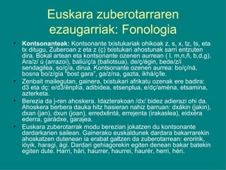 Euskara zuberotarraren ezaugarriak: Fonologia Kontsonanteak:  Kontsonante txistukariak ohikoak z, s, x, tz, ts, eta tx ditugu, Zuberoan z eta z (ç) txistukari ahostunak sarri entzuten dira. Bokal artean eta kontsonante ozenen aurrean ( l, m,n,ñ, b,d,g). Ara/z/ ú (arrazoi), baliú/ç/a (baliotsua), de/ç/égin, bede/z/i sendagilea, so/ç/a, dirua. Kontsonante ozenen aurrea: bo/ç/ná, bosna bo/z/gía “bost gara”, ga/z/na, gazta, ikhá/ç/le. Zenbait mailegutan, gainera, txistukari afrikatu ozenak ere badira: d3 eta dç: e/d3/ênplía, adibidea, etsenplua, e/dç/aména, etsamina, azterketa. Berezia da j-ren ahoskera. Idazterakoan /dx/ bidez adierazi ohi da. Ahoskera berbera dauka hitz hasieran nahiz barruan: dxákin (jakin), dxan (jan), dxun (joan), erredxêntá, errejenta (irakaslea), eidxéra ederra, garádxe, garajea. Euskara zuberotarrak modu berezian jokatzen du kontsonante dardarkarien sailean. Gainerako euskaldunek dardara bakarrarekin ahoskatzen dutenean ia erabat galtzen da zuberotarrean: eroririk, ióyik, haragi, ági. Dardari gehiagorekin egiten denean bakar batekin egiten dute. Harri, hári, haurrer, haurrei, haurér, herri, héri. 