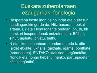 Euskara zuberotarraen ezaugarriak: fonologia Hasperena beste inon baino indar eta bizitasun handiagorekin gorde da. Hitz haseran , bokal artean, l, r eta r kontsonante ondoan; ph, th, hk herskari hasperadunak entzuten dira. Bélhar, élhur, aiphatü, phíztü, béthi. N eta l kontsonantearen ondoren t edo k. álte (alde) etxálte, ükhalte, galthátu, igánte, bontháte (borondatea). ENTAKO atzizkian. Legünetáko, Nondik eta nongo hebénti, hánko, partizipioetan héltü, lagünthü, 