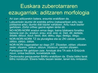 Euskara zuberotarraren ezaugarriak: aditzaren morfologia Ari izan aditzarekin batera, erauntsi erabiltzen da. Labuantzán iáuntsi dit eretréla artíno (nekazaritzan aritu naiz jubilazioa arte); iáuntsi diát bázter xahátzen. Aritu nauk bazter garbitzen. Zórtzi úrthez gazná egiten iántsi dit. NO-NORI-NORK eradun erroa dago, baina bilakaera fonetiko berezia izan du: eradun- erau- erai- erei- ei. Deit, dit; deitáde, didate; déizut, dizut; deiót, diot; déiku, digu; deiégu, diegu. NOR-NORI-NORK TZ da pluralgilea eta ez ZKI záitzat, záitzak, záitzo, záitzü, záitze. NOR-NORI iraganaldian ez dago ZIT. Zitzaidan, zéitan; zitzaian zeián; zitzaion, zéikun, zéizun, zitzaizun, zeizíen zitzaien. Partizipioei Rik gehitzen zaie. Arrotzak dira TA edo A Entzünik nizun, úntsa beztitüik, konektatüik nük. Denborazko perpausetan BAIKo erabiltzen da. Etxéa báiko lanái lóthü nündüzün. Etxera heldu bezain laister, lanari lotu nintzaion. 