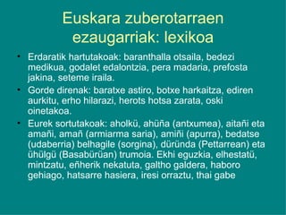Euskara zuberotarraen ezaugarriak: lexikoa Erdaratik hartutakoak: baranthalla otsaila, bedezi medikua, godalet edalontzia, pera madaria, prefosta jakina, seteme iraila. Gorde direnak: baratxe astiro, botxe harkaitza, ediren aurkitu, erho hilarazi, herots hotsa zarata, oski oinetakoa. Eurek sortutakoak: aholkü, ahüña (antxumea), aitañi eta amañi, amañ (armiarma saria), amiñi (apurra), bedatse (udaberria) belhagile (sorgina), düründa (Pettarrean) eta ühülgü (Basabürüan) trumoia. Ekhi eguzkia, elhestatü, mintzatu, eñherik nekatuta, galtho galdera, haboro gehiago, hatsarre hasiera, iresi orraztu, thai gabe 